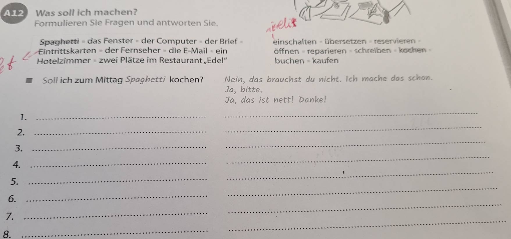 A12 Was soll ich machen? 
Formulieren Sie Fragen und antworten Sie. 
abeli₹ 
Spaghetti = das Fenster = der Computer = der Brief » einschalten = übersetzen = reservieren » 
Eintrittskarten = der Fernseher » die E-Mail » ein öffnen = reparieren = schreiben = kochen 
Hotelzimmer = zwei Plätze im Restaurant „Edel” buchen = kaufen 
Soll ich zum Mittag Spaghetti kochen? Nein, das brauchst du nicht. Ich mache das schon. 
Ja, bitte. 
Ja, das ist nett! Danke! 
1._ 
_ 
2._ 
_ 
3._ 
_ 
4. 
_ 
_ 
_ 
5._ 
_ 
6._ 
7. 
_ 
_ 
8. 
_ 
_