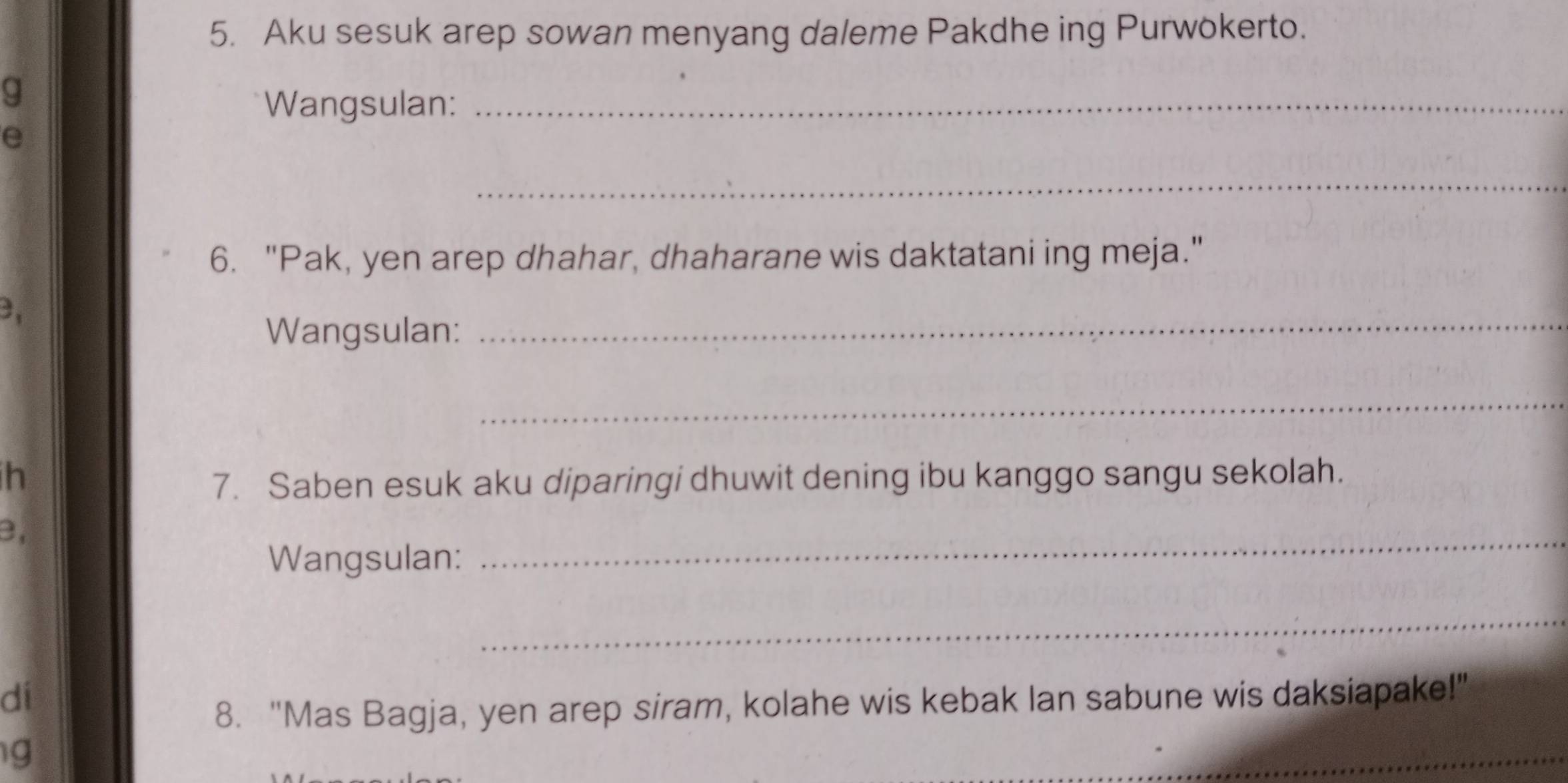 Aku sesuk arep sowan menyang daleme Pakdhe ing Purwokerto. 
g 
Wangsulan:_ 
e 
_ 
6. "Pak, yen arep dhahar, dhaharane wis daktatani ing meja." 
3、 
Wangsulan:_ 
_ 
h 7. Saben esuk aku diparingi dhuwit dening ibu kanggo sangu sekolah. 
B, 
Wangsulan: 
_ 
_ 
dí 
8. "Mas Bagja, yen arep siram, kolahe wis kebak lan sabune wis daksiapake!" 
g 
_