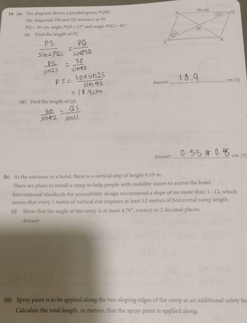The diagram shows a parallelogram PQRS.
The diagonals PR and QS intersect at M.
PQ=30cm , angle PQS=25° and angle PSQ=42°.
(i) Find the length of PS.
Answer_ cm [3]
(ii) Find the length of QS.
Answer_ cm [3]
(b) At the entrance to a hotel, there is a vertical step of height 0.19 m.
There are plans to install a ramp to help people with mobility issues to access the hotel.
International standards for accessibility design recommend a slope of no more than 1:12 , which
means that every 1 metre of vertical rise requires at least 12 metres of horizontal ramp length.
(i) Show that the angle of the ramp is at most 4.76° , correct to 2 decimal places.
Answer
(ii) Spray paint is to be applied along the two sloping edges of the ramp as an additional safety fea
Calculate the total length, in metres, that the spray paint is applied along.