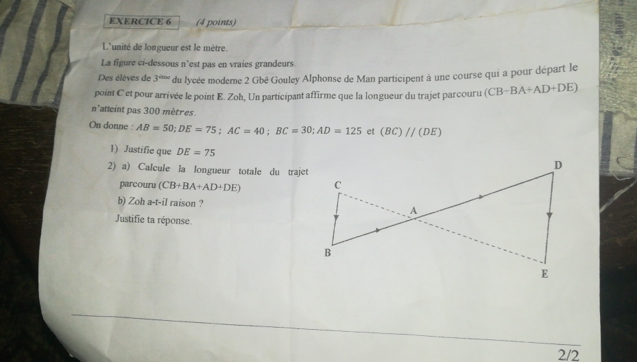 L'unité de longueur est le mètre. 
La figure ci-dessous n’est pas en vraies grandeurs. 
Des élèves de 3^(cine) du lycée moderne 2 Gbê Gouley Alphonse de Man participent à une course qui a pour départ le 
point C et pour arrivée le point E. Zoh, Un participant affirme que la longueur du trajet parcouru (CB-BA+AD+DE)
n'atteint pas 300 mètres. 
On donne : AB=50; DE=75; AC=40; BC=30; AD=125 et (BC)//(DE)
1) Justifie que DE=75
2) a) Calcule la longueur totale du trajet 
parcouru (CB+BA+AD+DE)
b) Zoh a-t-il raison ? 
Justifie ta réponse. 
2/2