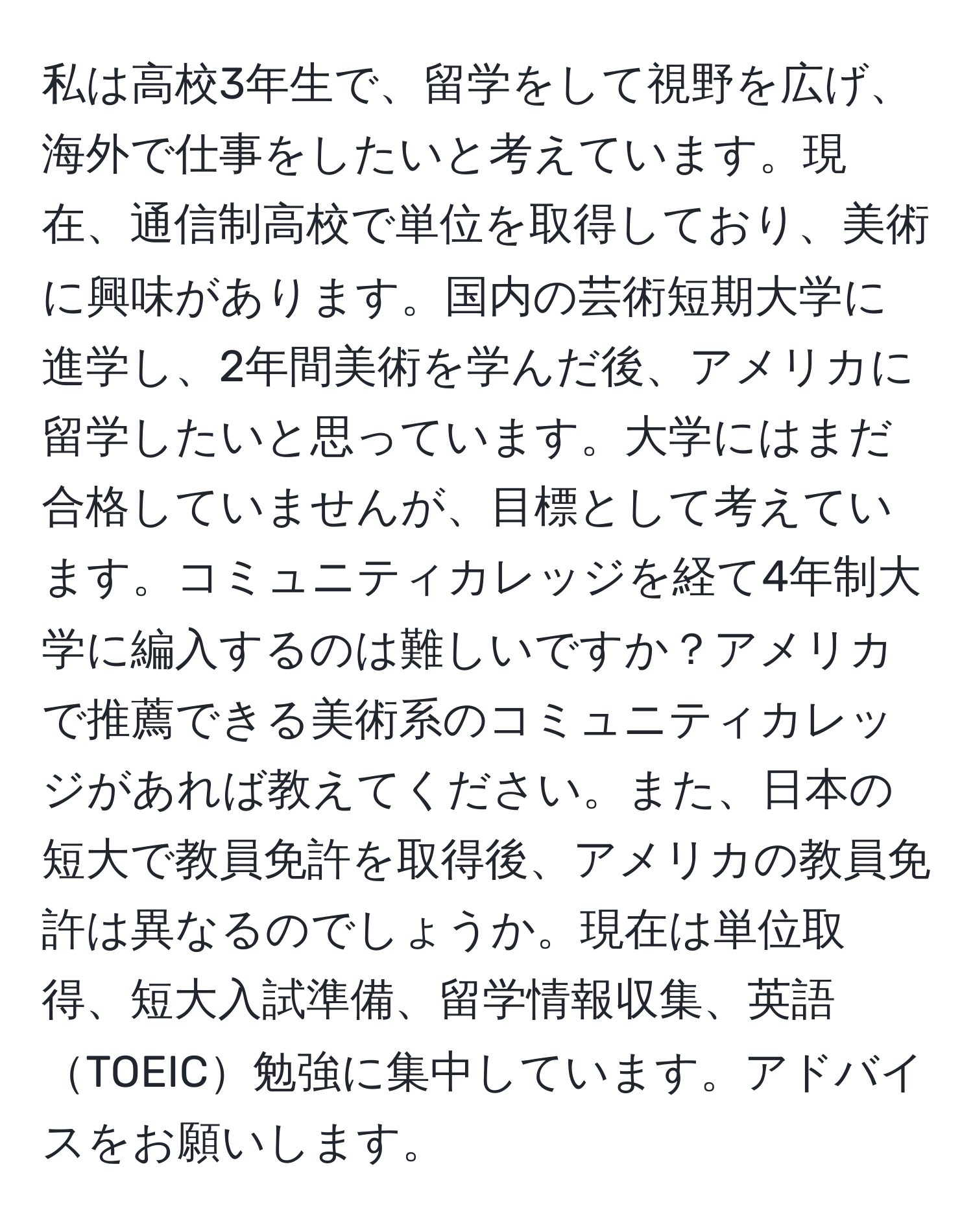 私は高校3年生で、留学をして視野を広げ、海外で仕事をしたいと考えています。現在、通信制高校で単位を取得しており、美術に興味があります。国内の芸術短期大学に進学し、2年間美術を学んだ後、アメリカに留学したいと思っています。大学にはまだ合格していませんが、目標として考えています。コミュニティカレッジを経て4年制大学に編入するのは難しいですか？アメリカで推薦できる美術系のコミュニティカレッジがあれば教えてください。また、日本の短大で教員免許を取得後、アメリカの教員免許は異なるのでしょうか。現在は単位取得、短大入試準備、留学情報収集、英語TOEIC勉強に集中しています。アドバイスをお願いします。