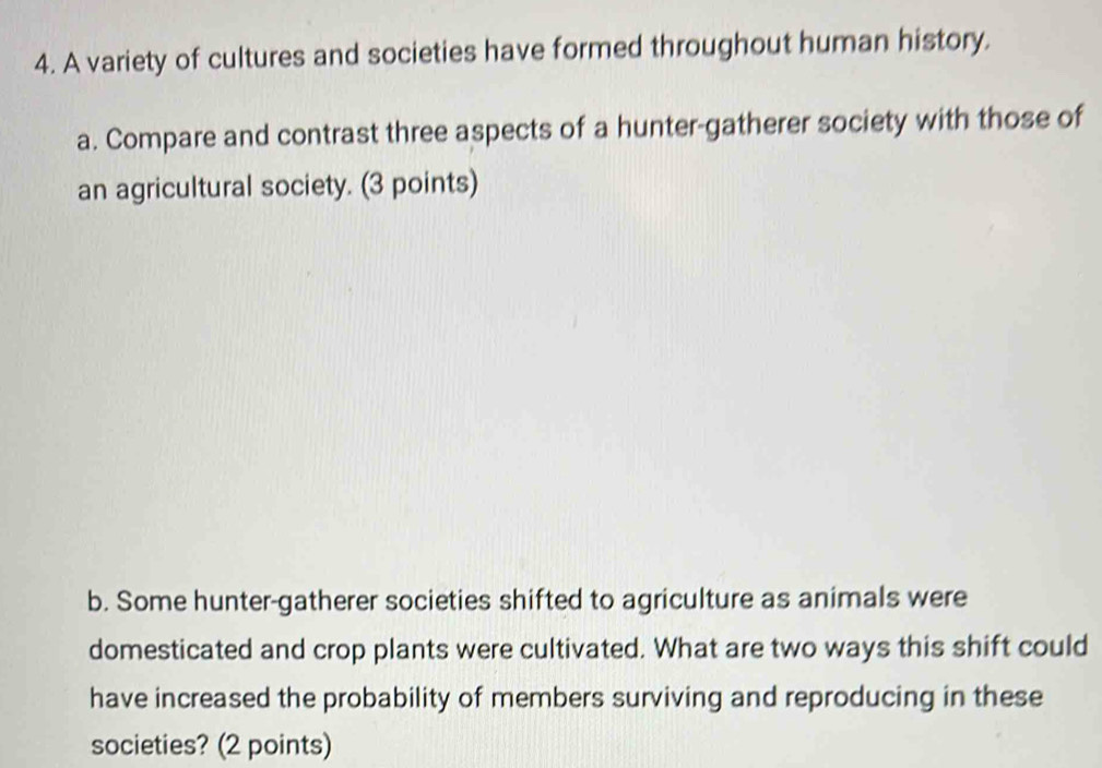 A variety of cultures and societies have formed throughout human history. 
a. Compare and contrast three aspects of a hunter-gatherer society with those of 
an agricultural society. (3 points) 
b. Some hunter-gatherer societies shifted to agriculture as animals were 
domesticated and crop plants were cultivated. What are two ways this shift could 
have increased the probability of members surviving and reproducing in these 
societies? (2 points)