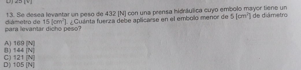 D) 25 [V]
13. Se desea levantar un peso de 432 [N] con una prensa hidráulica cuyo embolo mayor tiene un
diámetro de 15[cm^2] ¿ Cuánta fuerza debe aplicarse en el embolo menor de 5[cm^2] de diámetro
para levantar dicho peso?
A) 169 [N]
B) 144 [N]
C) 121 [N]
D) 105 [N]