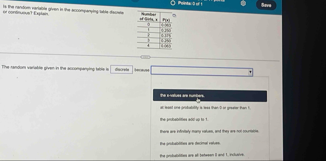 Save
Is the random variable given in the accompanying table discrete 
or continuous? Explain. 
The random variable given in the accompanying table is discrete because v
the x-values are numbers.
at least one probability is less than 0 or greater than 1.
the probabilities add up to 1.
there are infinitely many values, and they are not countable.
the probabilities are decimal values.
the probabilities are all between 0 and 1, inclusive.