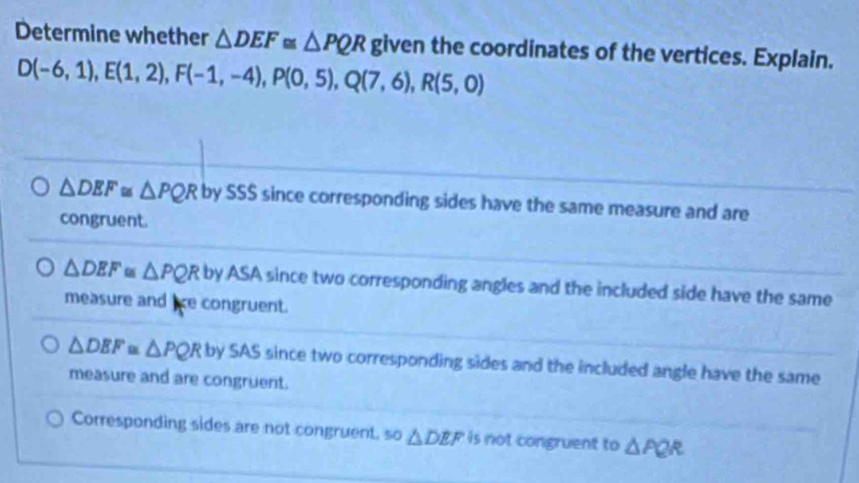 Determine whether △ DEF≌ △ PQR given the coordinates of the vertices. Explain.
D(-6,1), E(1,2), F(-1,-4), P(0,5), Q(7,6), R(5,0)
△ DEF≌ △ PQR by SSS since corresponding sides have the same measure and are
congruent.
△ DEF≌ △ PQR by ASA since two corresponding angles and the included side have the same
measure and lce congruent.
△ DEF≌ △ PQR by SAS since two corresponding sides and the included angle have the same
measure and are congruent.
Corresponding sides are not congruent, so △ DEF is not congruent to △ PQR