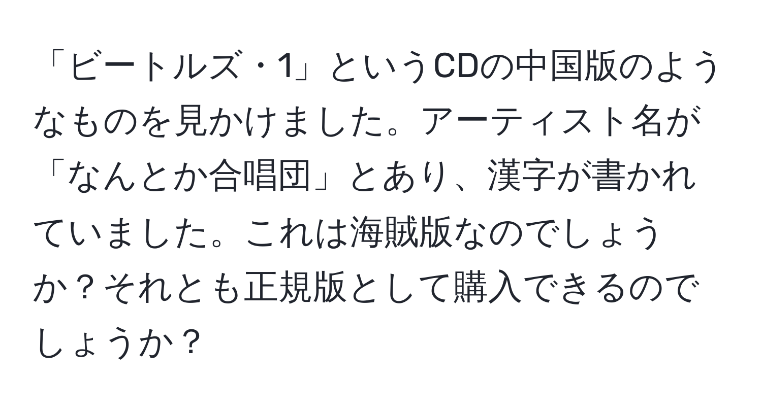 「ビートルズ・1」というCDの中国版のようなものを見かけました。アーティスト名が「なんとか合唱団」とあり、漢字が書かれていました。これは海賊版なのでしょうか？それとも正規版として購入できるのでしょうか？