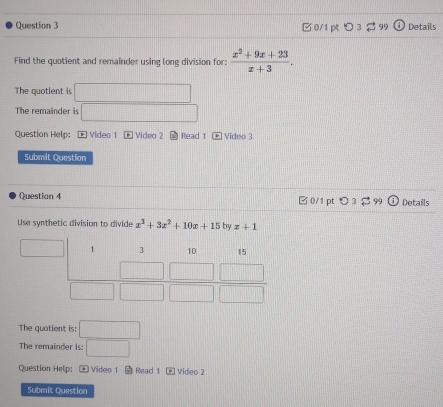 □0/1 pt つ 99 Details 
Find the quotient and remainder using long division for:  (x^2+9x+23)/x+3 . 
The quotient is°
The remainder is 
Question Help; - Video 1 Video 2 Read 1 Video 3 
Submit Question 
Question 4 □ 0/1 pt 〇 3 Details 
Use synthetic division to divide x^3+3x^2+10x+15 by x+1
The quotient is: □ 
The remainder is: □ 
Question Help: + Video 1 Read 1 Video 2 
Submit Question