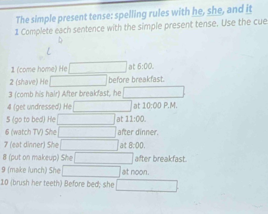 The simple present tense: spelling rules with he, she, and it 
1 Complete each sentence with the simple present tense. Use the cue 
1 (come home) He □ at 6:00 
2 (shave) He □ before breakfast. 
3 (comb his hair) After breakfast, he □. 
4 (get undressed) He □ at 10:00 P.M. 
5 (go to bed) He □ at 11:00. 
6 (watch TV) She □ after dinner. 
7 (eat dinner) She □ at 8:00. 
8 (put on makeup) She □ after breakfast. 
9 (make lunch) She □ at noon. 
10 (brush her teeth) Before bed; she □.