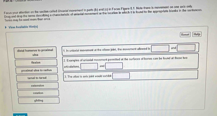 Focus your attention on the section called Uniaxial movement in parts (b) and (c) in Focus Figure 8.1. Note there is movement on one axis only.
Drag and drop the terms describing a characteristic of uniaxial movement or the location in which it is found to the appropriate blanks in the sentences.
Terms may be used more than once.
View Available Hint(s)
Reset Help
distal humerus to proximal 1. In uniaxial movement at the elbow joint, the movement allowed is and
ulna
flexion 2. Examples of uniaxial movement permitted at the surfaces of bones can be found at these two
articulations, and
proximal ulna to radius
tarsal to tarsal 3. The atlas to axis joint would exhibit
extension
rotation
gliding