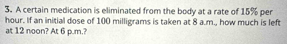 A certain medication is eliminated from the body at a rate of 15% per
hour. If an initial dose of 100 milligrams is taken at 8 a.m., how much is left 
at 12 noon? At 6 p.m.?