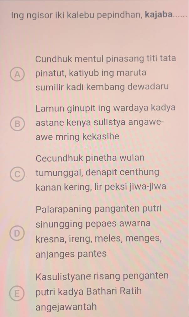 Ing ngisor iki kalebu pepindhan, kajaba......
Cundhuk mentul pinasang titi tata
A pinatut, katiyub ing maruta
sumilir kadi kembang dewadaru
Lamun ginupit ing wardaya kadya
B astane kenya sulistya angawe-
awe mring kekasihe
Cecundhuk pinetha wulan
C) tumunggal, denapit centhung
kanan kering, lir peksi jiwa-jiwa
Palarapaning panganten putri
sinungging pepaes awarna
D kresna, ireng, meles, menges,
anjanges pantes
Kasulistyane risang penganten
E putri kadya Bathari Ratih
angejawantah