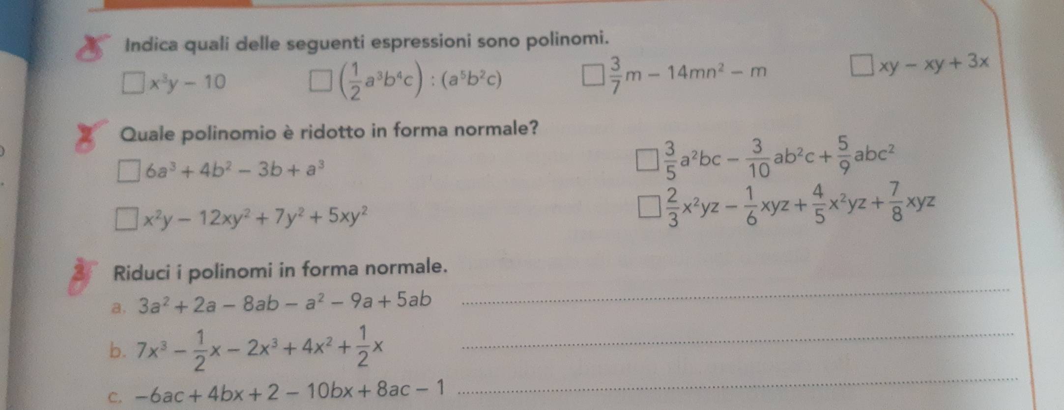 Indica quali delle seguenti espressioni sono polinomi.
□ x^3y-10
( 1/2 a^3b^4c):(a^5b^2c)
□  3/7 m-14mn^2-m
□ xy-xy+3x
Quale polinomio è ridotto in forma normale?
□ 6a^3+4b^2-3b+a^3
□  3/5 a^2bc- 3/10 ab^2c+ 5/9 abc^2
□ x^2y-12xy^2+7y^2+5xy^2
□  2/3 x^2yz- 1/6 xyz+ 4/5 x^2yz+ 7/8 xyz
Riduci i polinomi in forma normale.
a. 3a^2+2a-8ab-a^2-9a+5ab
_
b. 7x^3- 1/2 x-2x^3+4x^2+ 1/2 x _
C. -6ac+4bx+2-10bx+8ac-1
_