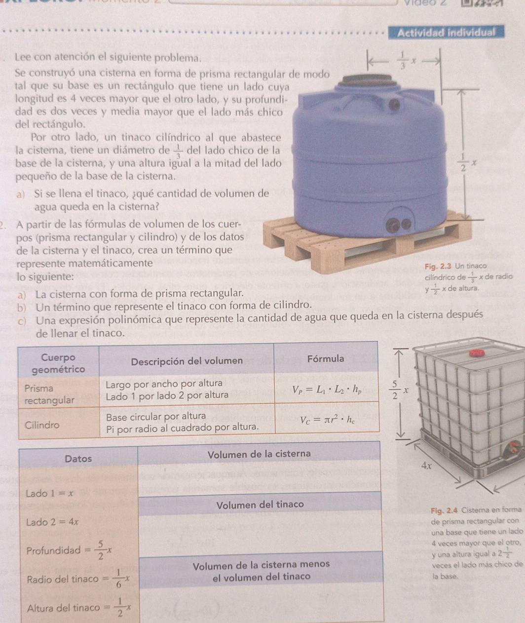 video ∠
Actividad individual
Lee con atención el siguiente problema.
Se construyó una cisterna en forma de prisma rectangu
tal que su base es un rectángulo que tiene un lado 
longitud es 4 veces mayor que el otro lado, y su profu
dad es dos veces y media mayor que el lado más chi
del rectángulo.
Por otro lado, un tinaco cilíndrico al que abaste
la cisterna, tiene un diámetro de  1/3  del lado chico de
base de la cisterna, y una altura igual a la mitad del la
pequeño de la base de la cisterna.
a) Si se llena el tinaco, ¿qué cantidad de volumen de
agua queda en la cisterna?
2. A partir de las fórmulas de volumen de los cuer-
pos (prisma rectangular y cilindro) y de los datos
de la cisterna y el tinaco, crea un término que
represente matemáticamente
lo siguiente: dio
a) La cisterna con forma de prisma rectangular.
y 1/2 x de altura.
b) Un término que represente el tinaco con forma de cilindro.
c) Una expresión polinómica que represente la cantidad de agua que queda en la cisterna después
de llenar el tinaco.
Datos Volumen de la cisterna
Lado 1=x
Volumen del tinaco
Fig. 2.4 Cisterna en forma
Lado 2=4x de prisma rectangular con
una base que tiene un lado
Profundidad = 5/2 x 4 veces mayor que el otro,
y una altura igual a 2 1/2 
Volumen de la cisterna menos veces el lado más chico de
Radio del tinaco = 1/6 x el volumen del tinaco la base.
Altura del tinaco = 1/2 x