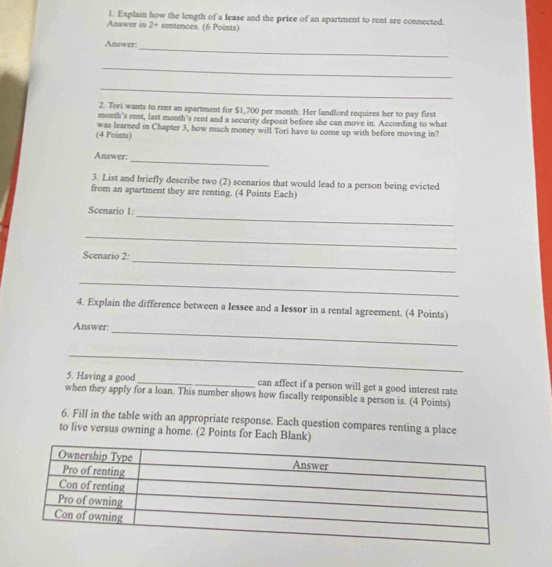 Explain how the length of a lease and the price of an spartment to rent are connected. 
Answer in 2+ sentences. (6 Points) 
_ 
Answer: 
_ 
_ 
2. Tori wants to rent an apartment for $1,700 per month. Her landlord requires her to pay first 
month's rent, last month's rent and a security deposit before she can move in. According to what 
was learned in Chapter 3, how much money will Tori have to come up with before moving in? 
(4 Points) 
_ 
Answer: 
3. List and briefly describe two (2) scenarios that would lead to a person being evicted 
from an apartment they are renting. (4 Points Each) 
_ 
Scenario 1: 
_ 
_ 
Scenario 2: 
_ 
4. Explain the difference between a lessee and a lessor in a rental agreement. (4 Points) 
_ 
Answer: 
_ 
5. Having a good_ can affect if a person will get a good interest rate 
when they apply for a loan. This number shows how fiscally responsible a person is. (4 Points) 
6. Fill in the table with an appropriate response. Each question compares renting a place 
to live versus owning a home. (2 Points for Each Blank)