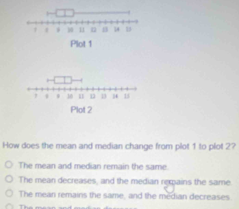 Plot 1
7 9 10 11 12 13 ] 4 15
Plot 2
How does the mean and median change from plot 1 to plot 2?
The mean and median remain the same
The mean decreases, and the median remains the same.
The mean remains the same, and the median decreases