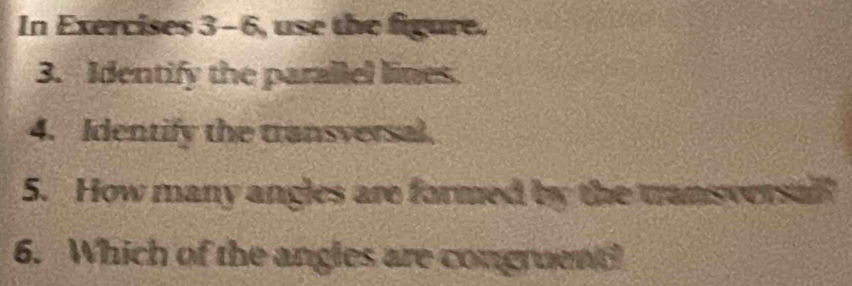 In Exercises 3-6, use the figure. 
3. Identify the parallel lines. 
4. Identify the transversal. 
5. How many angles are formed by the tansversal 
6. Which of the angles are congruent