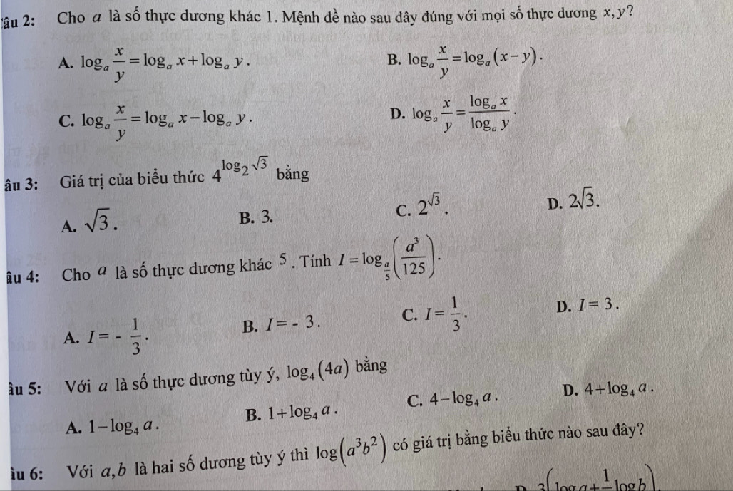 âu 2: Cho a là số thực dương khác 1. Mệnh đề nào sau đây đúng với mọi số thực dương x, y?
B.
A. log _a x/y =log _ax+log _ay. log _a x/y =log _a(x-y).
C. log _a x/y =log _ax-log _ay.
D. log _a x/y =frac log _axlog _ay. 
âu 3: Giá trị của biểu thức 4^(log _2)sqrt(3) bằng
D. 2sqrt(3).
A. sqrt(3).
B. 3.
C. 2^(sqrt(3)). 
âu 4: Cho ª là số thực dương khác 5 . Tính I=log _ a/5 ( a^3/125 ).
D. I=3.
A. I=- 1/3 .
B. I=-3.
C. I= 1/3 . 
ầu 5: Với a là số thực dương tùy ý, log _4(4a) bằng
B. 1+log _4a. C. 4-log _4a. D. 4+log _4a.
A. 1-log _4a. 
ìu 6: Với a,b là hai số dương tùy ý thì log (a^3b^2) có giá trị bằng biểu thức nào sau đây?
3(log a+frac 1log b)