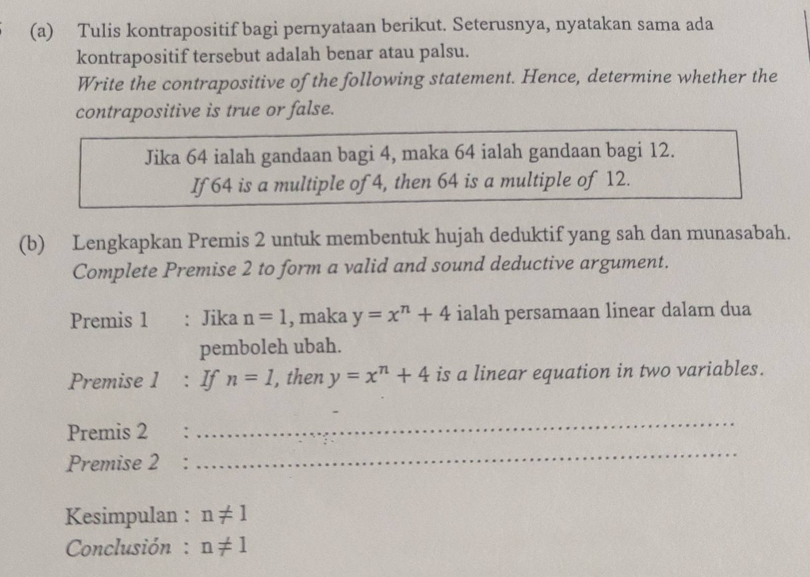 Tulis kontrapositif bagi pernyataan berikut. Seterusnya, nyatakan sama ada 
kontrapositif tersebut adalah benar atau palsu. 
Write the contrapositive of the following statement. Hence, determine whether the 
contrapositive is true or false. 
Jika 64 ialah gandaan bagi 4, maka 64 ialah gandaan bagi 12. 
If64 is a multiple of 4, then 64 is a multiple of 12. 
(b) Lengkapkan Premis 2 untuk membentuk hujah deduktif yang sah dan munasabah. 
Complete Premise 2 to form a valid and sound deductive argument. 
Premis 1 : Jika n=1 , maka y=x^n+4 ialah persamaan linear dalam dua 
pemboleh ubah. 
Premise 1 : If n=1 , then y=x^n+4 is a linear equation in two variables. 
_ 
Premis 2 : 
_ 
Premise 2 : 
Kesimpulan : n!= 1
Conclusión : n!= 1