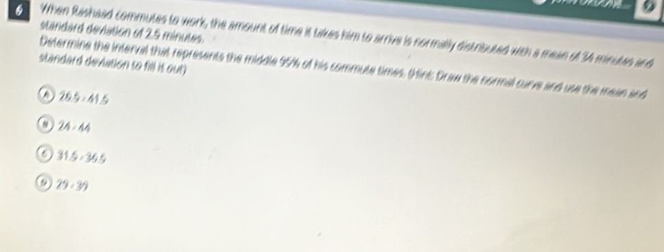 standard deviation of 2.5 minutes.
6 When Rashaad commutes to work, the amount of time it takes him to arrive is normally distrisuted with a mean of 34 minuues and
standard deviation to fill is out)
Determine the interval that represents the middle 95% of his commute times. (Hint: Draw the normal curve and use the mean and
D 26.5-41.5
8 ) 24:44
31.5-36.5
29· 39