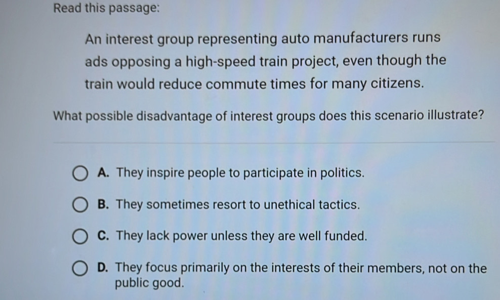 Read this passage:
An interest group representing auto manufacturers runs
ads opposing a high-speed train project, even though the
train would reduce commute times for many citizens.
What possible disadvantage of interest groups does this scenario illustrate?
A. They inspire people to participate in politics.
B. They sometimes resort to unethical tactics.
C. They lack power unless they are well funded.
D. They focus primarily on the interests of their members, not on the
public good.