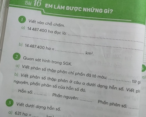 em làm được những gì 
1 Viết vào chỗ chấm. 
_ 
_ 
a) 14 487 400 ha đọc là: 
_ 
b) 14487400ha=
km^2. 
2 Quan sát hình trong SGK. 
5 
a) Viết phân số thập phân chỉ phần đã tô màu: tà gii 
a) 
b) Viết phân số thập phân ở câu a dưới dạng hỗn số. Viết ph 
nguyên, phần phân số của hỗn số đó. 
_ 
Hỗn số: _ Phần nguyên: _ Phần phân số: 
3 Viết dưới dạng hỗn số. 
a) 631ha= _