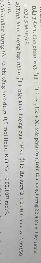 BÀI TậP 1. Cho phản ứng: _1^(1H+_3^7Lito _2^4He+X . Mỗi phản ứng trên tỏa năng lượng 22,4 MeV. Lấy 1amu
=931,5MeV/c^2). 
a)Tính khối lượng hạt nhân _3^(7Li biết khối lượng của _1^2F và beginarray)r 4 2endarray He lần lượt là 1,01400 amu và 4,00150
amu. 
b)Tính năng lượng tỏa ra khi tổng hợp được 0,5 mol Heliu. Biết N_A=6,02.10^(23)mol^(-1).