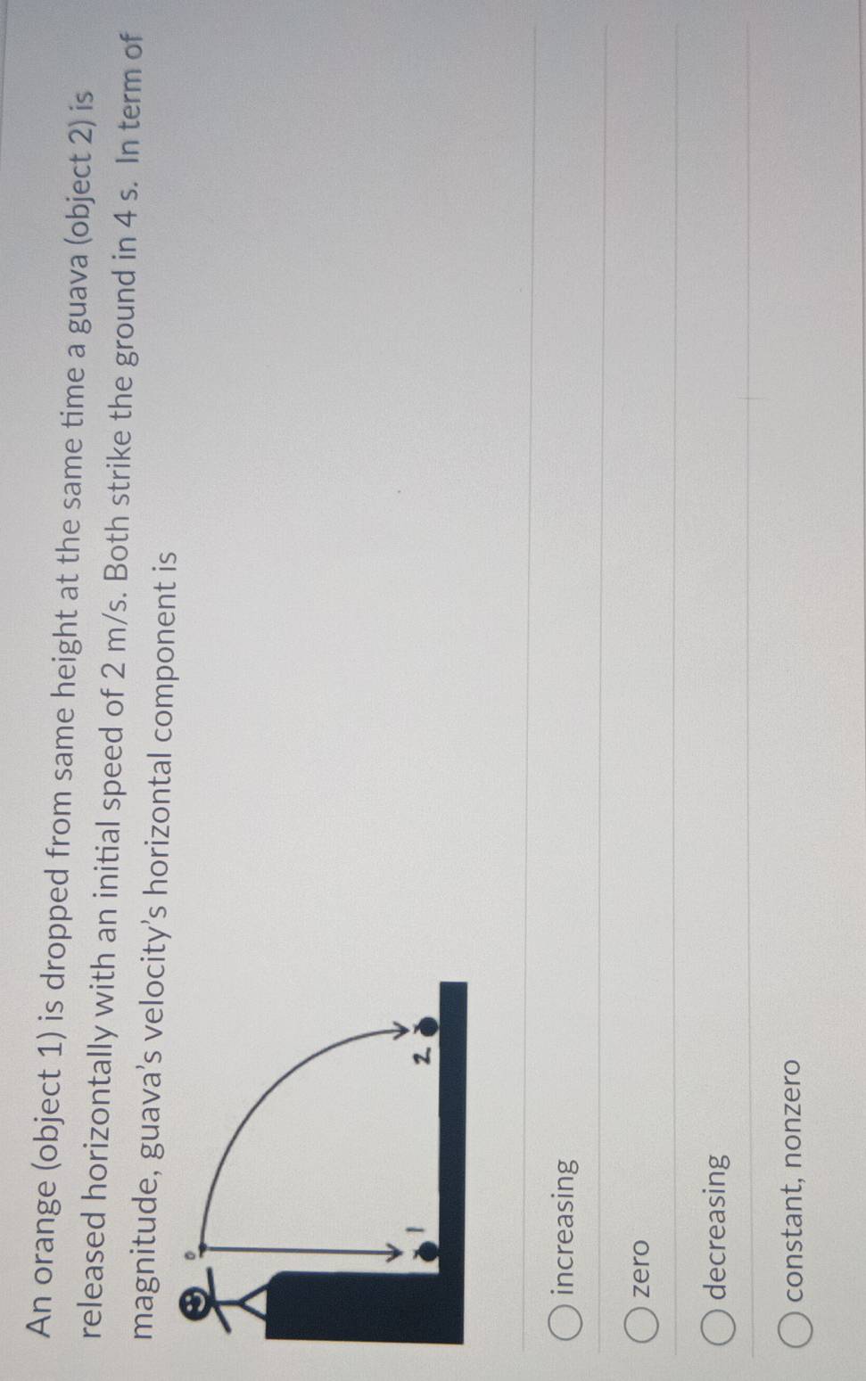 An orange (object 1) is dropped from same height at the same time a guava (object 2) is
released horizontally with an initial speed of 2 m/s. Both strike the ground in 4 s. In term of
magnitude, guava’s velocity’s horizontal component is
increasing
zero
decreasing
constant, nonzero