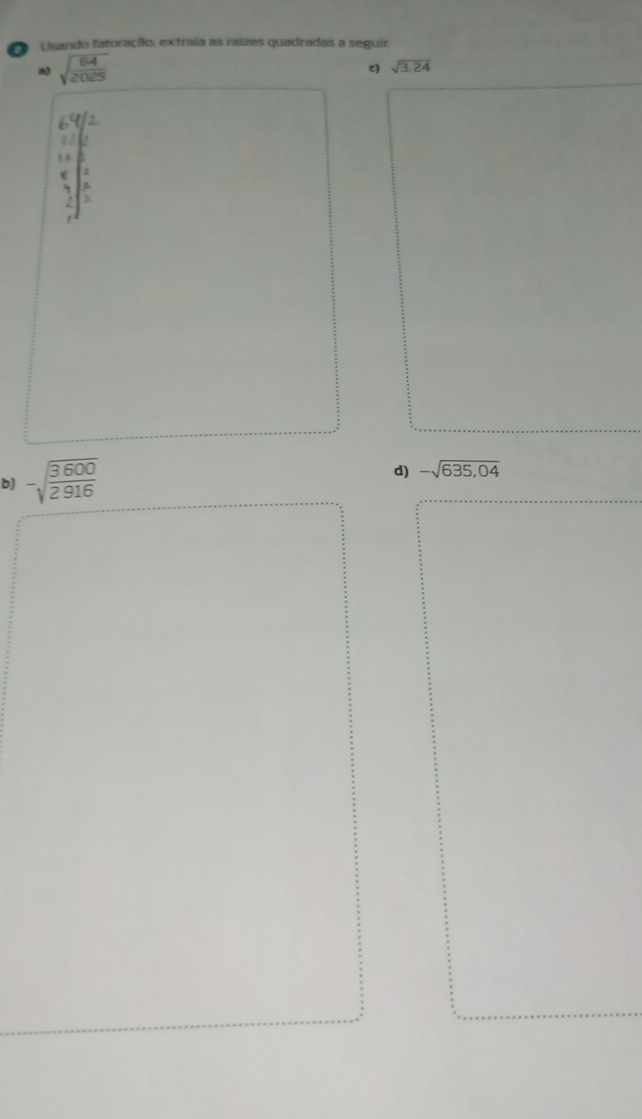 Usando fatoração, extraía as raízes quadradas a seguir. 
a) sqrt(frac 64)2025
c) sqrt(3.24)
frac beginarrayr 6 *  3 3 1 12endarray beginarrayr 2 3 4 hline endarray 
b) -sqrt(frac 3600)2916
d) -sqrt(635,04)