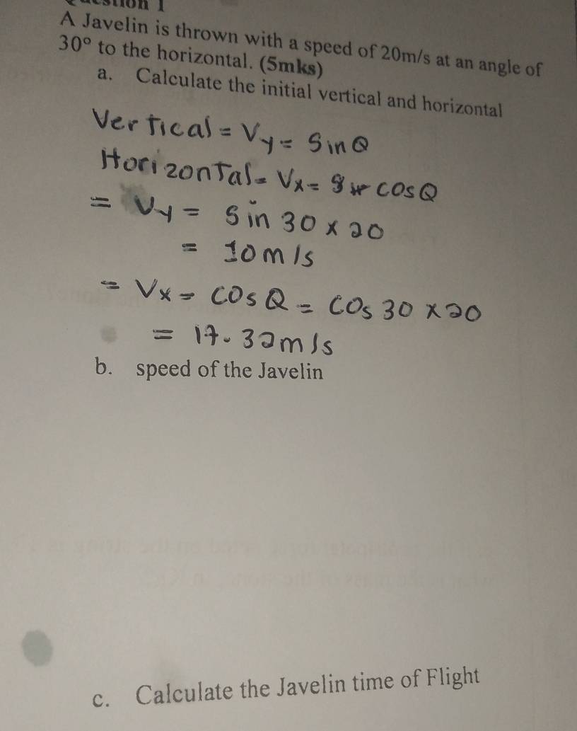 A Javelin is thrown with a speed of 20m/s at an angle of
30° to the horizontal. (5mks) 
a. Calculate the initial vertical and horizontal 
b. speed of the Javelin 
c. Calculate the Javelin time of Flight