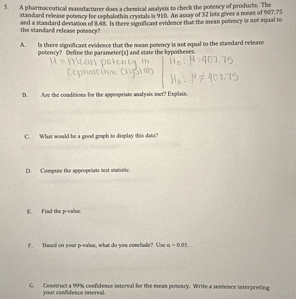 A pharmaceutical manufacturer does a chemical analysis to check the potency of products. The 
standard release potency for cephalothin crystals is 910. An assay of 32 lots gives a mean of 907.75
and a standard deviation of 8.48. Is there significant evidence that the mean potency is not equal to 
the standard release potency? 
A. Is there significant evidence that the mean potency is not equal to the standard release 
potency? Define the parameter(s) and state the hypotheses. 
B. Are the conditions for the appropriate analysis met? Explain. 
C. What would be a good graph to display this data? 
D. Compute the appropriate test statistic. 
E. Find the p -value. 
F. Based on your p -value, what do you conclude? Use alpha =0.05. 
G. Construct a 99% confidence interval for the mean potency. Write a sentence interpreting 
your confidence interval.