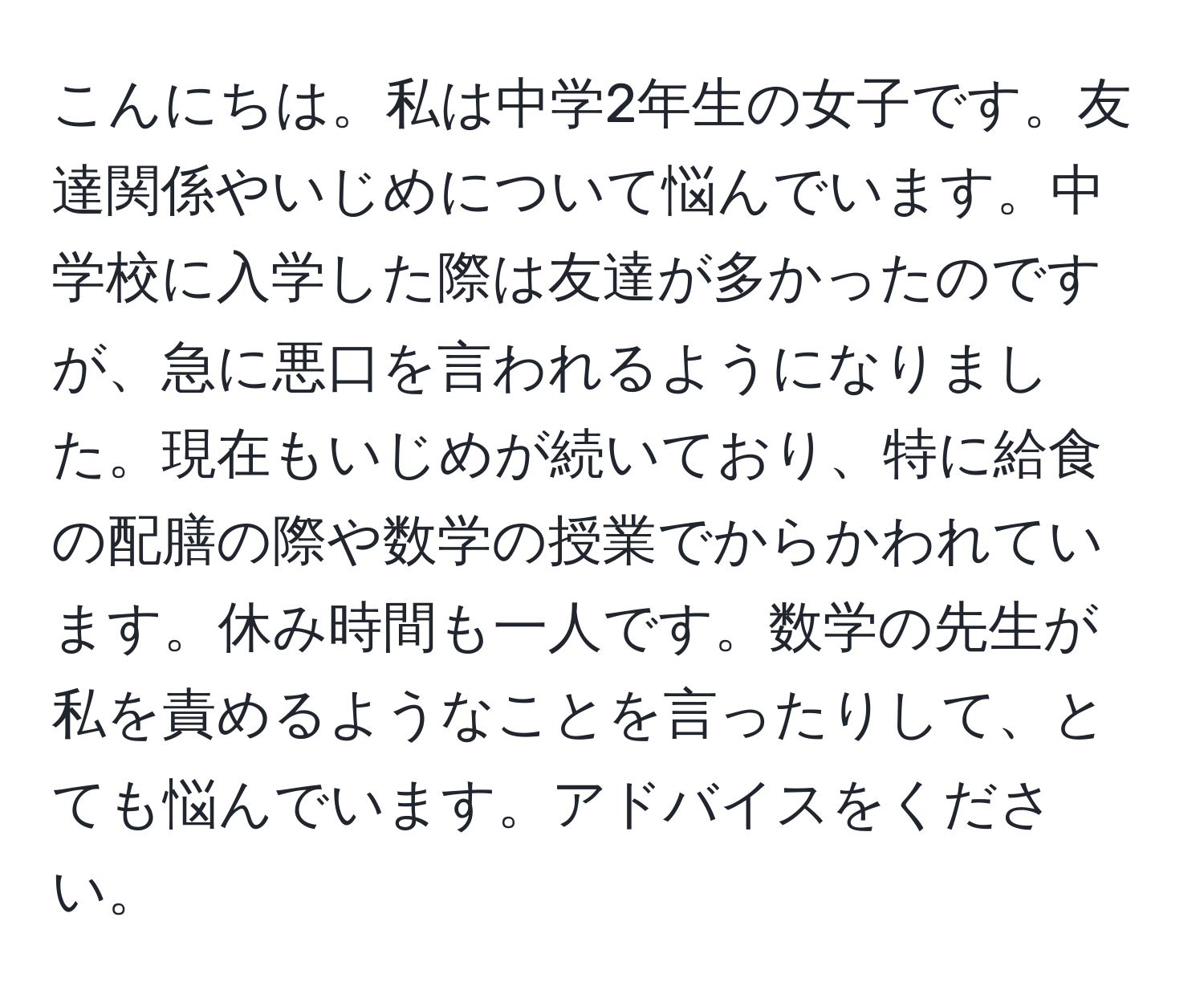 こんにちは。私は中学2年生の女子です。友達関係やいじめについて悩んでいます。中学校に入学した際は友達が多かったのですが、急に悪口を言われるようになりました。現在もいじめが続いており、特に給食の配膳の際や数学の授業でからかわれています。休み時間も一人です。数学の先生が私を責めるようなことを言ったりして、とても悩んでいます。アドバイスをください。