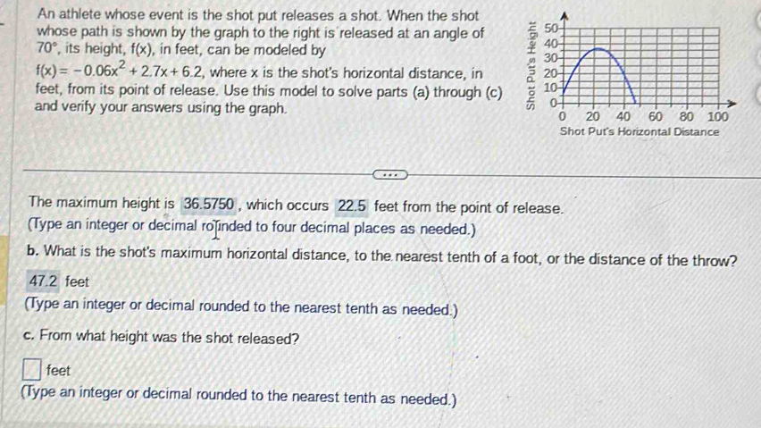 An athlete whose event is the shot put releases a shot. When the shot
whose path is shown by the graph to the right is released at an angle of
70° , its height, f(x) , in feet, can be modeled by
f(x)=-0.06x^2+2.7x+6.2 , where x is the shot's horizontal distance, in 
feet, from its point of release. Use this model to solve parts (a) through (c) 
and verify your answers using the graph. 
The maximum height is 36.5750 , which occurs 22.5 feet from the point of release.
(Type an integer or decimal ro inded to four decimal places as needed.)
b. What is the shot's maximum horizontal distance, to the nearest tenth of a foot, or the distance of the throw?
47.2 feet
(Type an integer or decimal rounded to the nearest tenth as needed.)
c. From what height was the shot released?
feet
(Type an integer or decimal rounded to the nearest tenth as needed.)