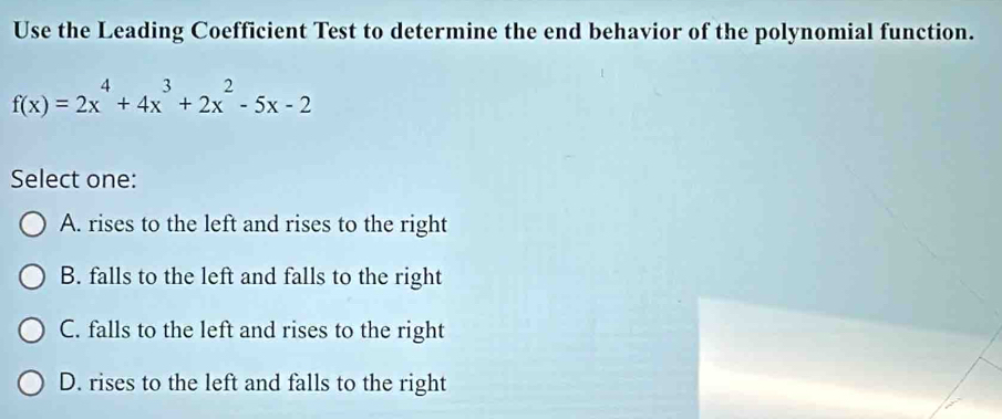 Use the Leading Coefficient Test to determine the end behavior of the polynomial function.
f(x)=2x^4+4x^3+2x^2-5x-2
Select one:
A. rises to the left and rises to the right
B. falls to the left and falls to the right
C. falls to the left and rises to the right
D. rises to the left and falls to the right