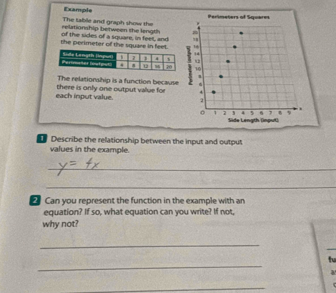 Example 
Perimeters of Squares 
The table and graph show the 
relationship between the length 20
of the sides of a square, in feet, and 18
the perimeter of the square in feet. 16
14
12
10
a 
The relationship is a function because 6
there is only one output value for 4
each input value. 2
1 2 3 4 5 6 7 8 9 . x
Side Length (input) 
Describe the relationship between the input and output 
values in the example. 
_ 
_ 
2 Can you represent the function in the example with an 
equation? If so, what equation can you write? If not, 
why not? 
_ 
_ 
tu 
a 
_