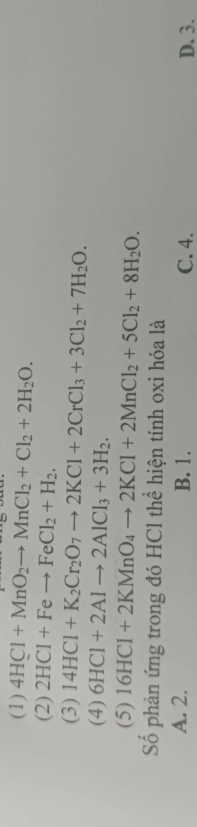 (1) 4HCl+MnO_2to MnCl_2+Cl_2+2H_2O.
(2) 2HCl+Feto FeCl_2+H_2.
(3) 14HCl+K_2Cr_2O_7to 2KCl+2CrCl_3+3Cl_2+7H_2O.
(4) 6HCl+2Alto 2AlCl_3+3H_2.
(5) 16HCl+2KMnO_4to 2KCl+2MnCl_2+5Cl_2+8H_2O. 
Số phản ứng trong đó HCl thể hiện tính oxi hóa là
A. 2. B. 1.
C. 4. D. 3.