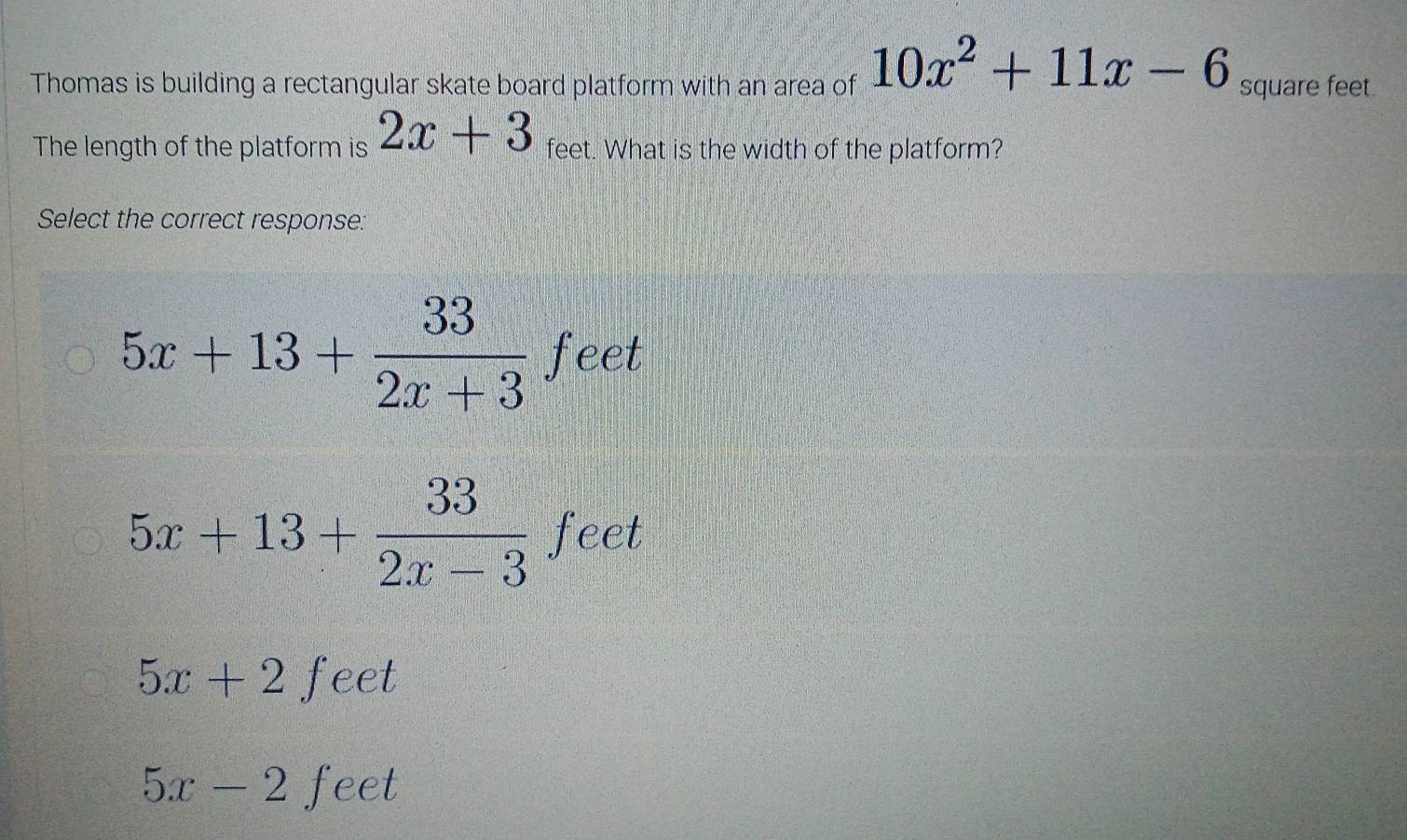 Thomas is building a rectangular skate board platform with an area of 10x^2+11x-6 square feet
The length of the platform is 2x+3 feet. What is the width of the platform?
Select the correct response:
5x+13+ 33/2x+3  fe
frt
5x+13+ 33/2x-3  fe et
5x+2  1/5  feet
5x-2 feet