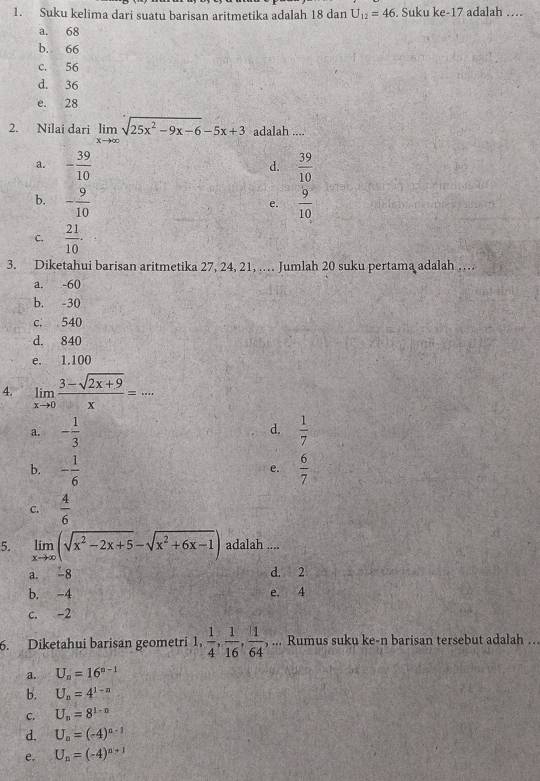 Suku kelima dari suatu barisan aritmetika adalah 18 dan U_12=46 , Suku ke -17 adalah …
a. 68
b. 66
c. 56
d. 36
e. 28
2. Nilai dari limlimits _xto ∈fty sqrt(25x^2-9x-6)-5x+3 adalah ....
a. - 39/10   39/10 
d.
b. - 9/10   9/10 
e.
C.  21/10 ·
3. Diketahui barisan aritmetika 27, 24, 21, … Jumlah 20 suku pertama adalah ….
a. -60
b. -30
c. 540
d. 840
e. 1.100
4. limlimits _xto 0 (3-sqrt(2x+9))/x =... 
d.
a. - 1/3   1/7 
b. - 1/6   6/7 
e.
C.  4/6 
5. limlimits _xto ∈fty (sqrt(x^2-2x+5)-sqrt(x^2+6x-1)) adalah ....
a. 8 d. 2
b. -4 e. 4
c. -2
6. Diketahui barisan geometri 1,  1/4 ,  1/16 ,  1/64 , ... Rumus suku ke-n barisan tersebut adalah ..
a. U_n=16^(n-1)
b. U_n=4^(1-n)
C. U_n=8^(1-n)
d. U_n=(-4)^n-1
e. U_n=(-4)^n+1