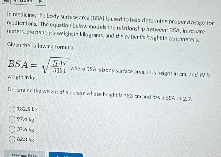 In medicine, the body surface area (BSA) is used to help determine proper dosage for
medications. The equation below models the relationship between BSA, in square
meters, the patient's weight in kilograms, and the patient's height in centimeters.
Given the following formula,
BSA=sqrt(frac H· W)3131 where BSA is body surface area, H is height in cm, and W is
weight in kg.
Determine the weight of a person whose height is 183 cm and has a BSA of 2.2.
182.5 kg
97.4 kg
37.6 kg
82.8 kg
Previous Pare