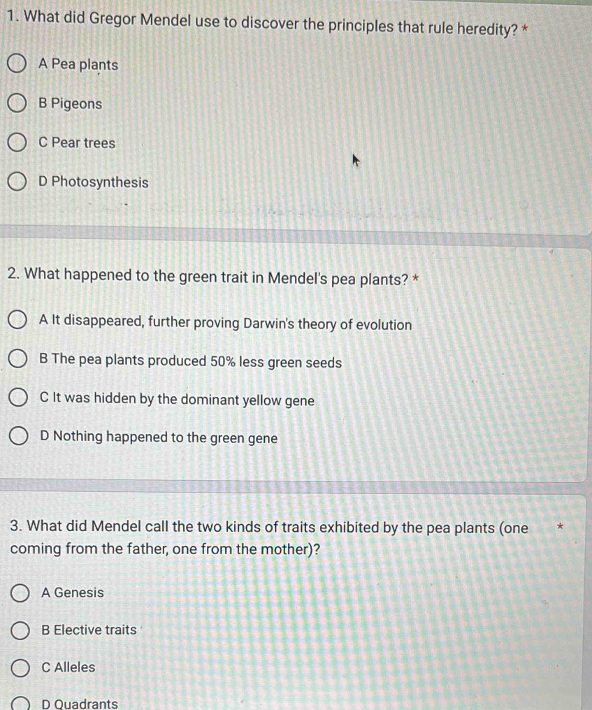 What did Gregor Mendel use to discover the principles that rule heredity? *
A Pea plants
B Pigeons
C Pear trees
D Photosynthesis
2. What happened to the green trait in Mendel's pea plants? *
A It disappeared, further proving Darwin's theory of evolution
B The pea plants produced 50% less green seeds
C It was hidden by the dominant yellow gene
D Nothing happened to the green gene
3. What did Mendel call the two kinds of traits exhibited by the pea plants (one *
coming from the father, one from the mother)?
A Genesis
B Elective traits
C Alleles
D Ouadrants