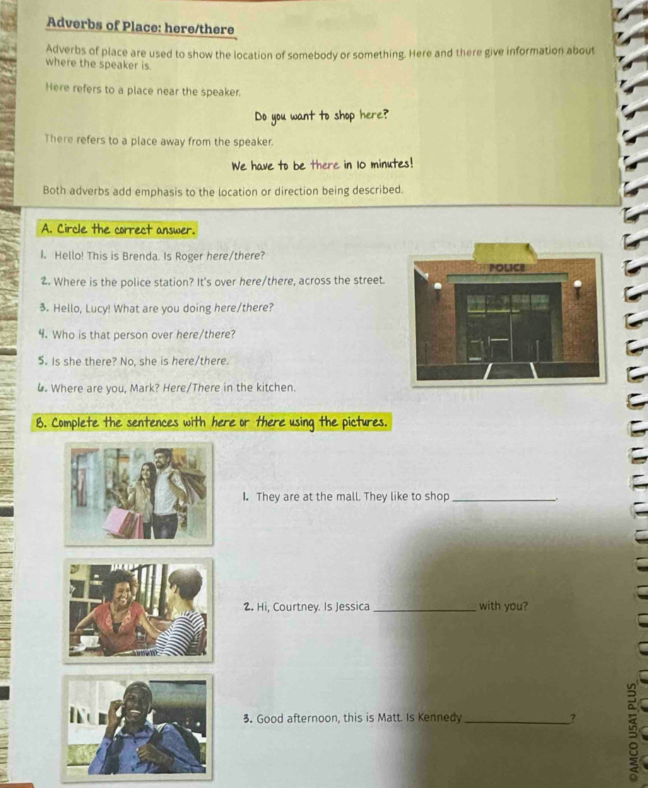 Adverbs of Place: here/there 
Adverbs of place are used to show the location of somebody or something. Here and there give information about 
where the speaker is. 
Here refers to a place near the speaker. 
Do you want to shop here? 
There refers to a place away from the speaker. 
We have to be there in 10 minutes! 
Both adverbs add emphasis to the location or direction being described. 
A. Circle the correct answer. 
I. Hello! This is Brenda. Is Roger here/there? 
2. Where is the police station? It's over here/there, across the street. 
3. Hello, Lucy! What are you doing here/there? 
4. Who is that person over here/there? 
5. Is she there? No, she is here/there. 
6. Where are you, Mark? Here/There in the kitchen. 
B. Complete the sentences with here or there using the pictures. 
I. They are at the mall. They like to shop_ 
2. Hi, Courtney. Is Jessica _with you? 
3. Good afternoon, this is Matt. Is Kennedy_ ?