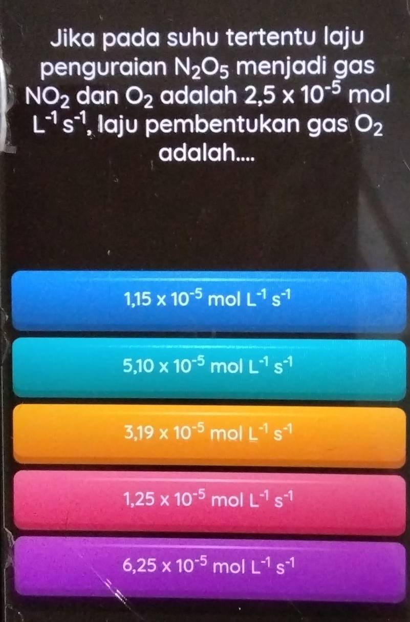 Jika pada suhu tertentu laju
penguraian N_2O_5 menjadi gas
NO_2 dan O_2 adalah 2,5* 10^(-5) mol
L^(-1)s^(-1) , laju pembentukan gas O_2
adalah....
1,15* 10^(-5) mol L^(-1)s^(-1)
5,10* 10^(-5) mol L^(-1)s^(-1)
3,19* 10^(-5) mol L^(-1)s^(-1)
1,25* 10^(-5) mol L^(-1)s^(-1)
6,25* 10^(-5) mol L^(-1)s^(-1)