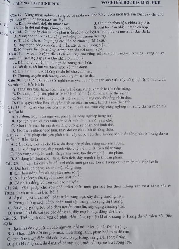 trườnG THPT bình phú Vở GHI BàI HỌC ĐỊA lÍ 12 - HKII
Câu 17. Vùng nông nghiệp Trung du và miền núi Bắc Bộ chuyên môn hóa sản xuất cây chè chủ
yếu dựa vào điều kiện nào sau đây?
ác Bộ
A, Khí hậu nhiệt đới, đủ nước tưới. B. Địa hình phản bậc, nhiều loại đất,
C. Nhiều đồi núi thấp. giống cây tốt. D. Khí hậu cận nhiệt, đất thích hợp.
độ đó
Câu 18. Giải pháp chủ yểu để phát triển cây dược liệu ở Trung du và miền núi Bắc Bộ là
A. Nâng cao trình độ lao động, mở rộng thị trường tiêu thụ.
B. Thu hút đầu tư, ứng dụng các tiến bộ khoa học kĩ thuật.
C. Đảy mạnh công nghiệp chế biến, xây dựng thương hiệu.
D. Mở rộng diện tích, tăng cường hợp tác với nước ngoài.
Câu 19. Việc mở rộng diện tích và nâng cao năng suất cây công nghiệp ở vùng Trung du và
miền núi Bắc Bộ gặp phải khó khăn lớn nhất là
A. Đất nông nghiệp bị thu hẹp do hoang mạc hóa.
B. Rét đậm, rét hại và thiếu nước về mùa đông.
C. Địa hình núi cao không thuận lợi cho canh tác.
D. Thường xuyên ảnh hưởng của lũ quét, sạt lở đất.
Câu 20. (THPTQG 2023) Ý nghĩa chủ yếu của đẩy mạnh sản xuất cây công nghiệp ở Trung du
và miền núi Bắc Bộ là
A. Tăng sản xuất hàng hóa, nâng vị thể của vùng, khai thác các tiểm năng.
B. Đa dạng nông sản, phát triển mô hình kinh tế mới, khai thác thể mạnh.
C. Sử dụng hợp lí tự nhiên, phát triển kinh tế, nâng cao đời sống nhân dân.
D. Giải quyết việc làm, chuyển dịch cơ cấu sản xuất, hạn chế nạn du canh.
hóCâu 21. Ý nghĩa chủ yếu của việc đây mạnh sản xuất cây công nghiệp ở Trung du và miễn núi
Bắc Bộ là
A. Sử dụng hợp lí tài nguyên, phát triên nông nghiệp hàng hoá
B. Tạo tập quán và mô hình sản xuất mới cho lao động tại chỗ.
C. Khai thác các thể mạnh và tăng cường sự phân hoá lãnh thổ,
D. Tạo thêm nhiều việc làm, thay đổi cơ cầu kinh tế nông thôn.
Câu 22. Giải pháp chủ yếu phát triển cây được liệu theo hướng sản xuất hàng hóa ở Trung du và
miền núi Bắc Bộ là
A. Gắn trồng trọt và chế biển, đa dạng sản phẩm, nâng cao sản lượng.
B. Sản xuất tập trung, đây mạnh việc chế biển, phát triên thị trường.
C. Lập vùng chuyên canh, tăng năng suất, tạo thương hiệu sản phâm.
D. Sử dụng kĩ thuật mới, tăng diện tích, đây mạnh tiếp thị sản phâm.
Câu 23. Thuận lợi chủ yếu đối với chăn nuôi gia súc lớn ở Trung du và miền núi Bắc Bộ là
A. Địa hình đa dạng, có các mặt bằng rộng.
B. Khí hậu nóng âm có sự phân mùa rõ rệt.
C. Nhiều sông suối, nguồn nước mặt nhiều.
D. Có nhiều đồng có trên các cao nguyên.
Câu 24. Giải pháp chủ yểu phát triển chăn nuôi gia súc lớn theo hướng sản xuất hàng hóa ở
Trung du và miền núi Bắc Bộ là
Á. Áp dụng kĩ thuật mới, phát triển trang trại, xây dựng thương hiệu.
B. Phòng chống dịch bệnh, chăn nuôi tập trung, mở rộng thị trường.
C. Sử dụng giống tốt, bảo đảm nguồn thức ăn, xây dựng chuồng trại.
D. Tăng liên kết, cái tạo các đồng có, đầy mạnh hoạt động chế biến.
Câu 25. Thể mạnh chủ yếu đề phát triển công nghiệp khai khoảng ở Trung du và miền núi Bắc
Bộ là
A. địa hình đa dạng (núi, cao nguyên, đồi núi thấp...), đất feralit rộng.
B. khí hậu nhiệt đới âm gió mùa, mùa đông lạnh, phân hoá theo độ cao,
C. trữ năng thuỷ điện dổi dào ở các sông Hồng, sông Đà, sông Chảy,...
D. giàu khoáng sản, đa đạng về chủng loại, một số loại có trữ lượng lớn.