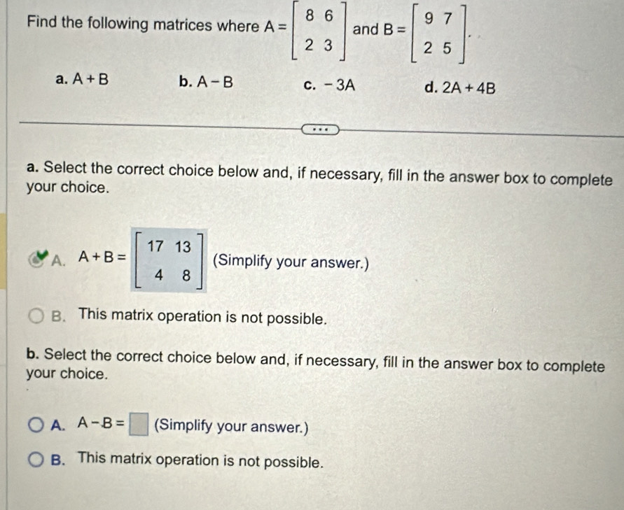 Find the following matrices where A=beginbmatrix 8&6 2&3endbmatrix and B=beginbmatrix 9&7 2&5endbmatrix.
a. A+B b. A-B c. -3A d. 2A+4B
a. Select the correct choice below and, if necessary, fill in the answer box to complete
your choice.
A. A+B=beginbmatrix 17&13 4&8endbmatrix (Simplify your answer.)
B、 This matrix operation is not possible.
b. Select the correct choice below and, if necessary, fill in the answer box to complete
your choice.
A. A-B=□ (Simplify your answer.)
B. This matrix operation is not possible.