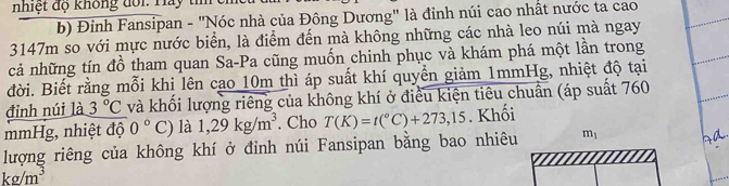 nhiệt độ không đôi. Hảy tí 
b) Đinh Fansipan - "Nóc nhà của Đông Dương" là đỉnh núi cao nhất nước ta cao
3147m so với mực nước biển, là điểm đến mà không những các nhà leo núi mà ngay 
cả những tín đồ tham quan Sa-Pa cũng muốn chinh phục và khám phá một lần trong 
đời. Biết rằng mỗi khi lên cao 10m thì áp suất khí quyền giảm 1mmHg, nhiệt độ tại 
đỉnh núi là 3°C và khối lượng riêng của không khí ở điều kiện tiêu chuân (áp suất 760
mmHg, nhiệt độ 0°C) là 1,29kg/m^3. Cho T(K)=t(^circ C)+273,15. Khối 
lượng riêng của không khí ở đinh núi Fansipan bằng bao nhiêu m_1
kg/m^3