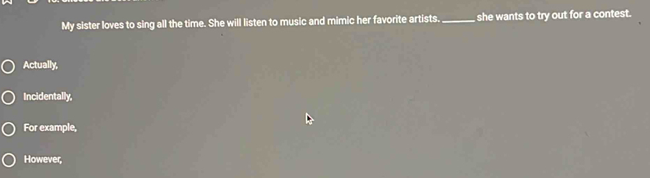 My sister loves to sing all the time. She will listen to music and mimic her favorite artists. _she wants to try out for a contest. 
Actually, 
Incidentally, 
For example, 
However,