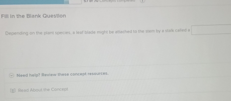 ' 
Fill in the Blank Question 
Depending on the plant species, a leaf blade might be attached to the stem by a stalk called a □ 
Need help? Review these concept resources. 
Read About the Concept