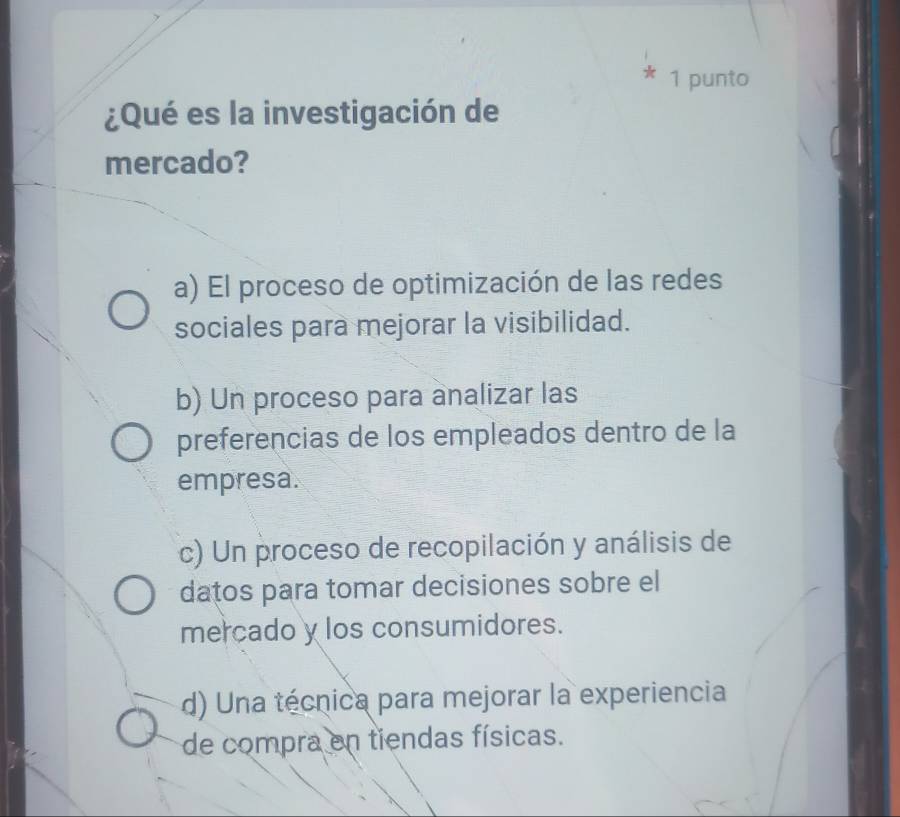 punto
¿Qué es la investigación de
mercado?
a) El proceso de optimización de las redes
sociales para mejorar la visibilidad.
b) Un proceso para analizar las
preferencias de los empleados dentro de la
empresa.
c) Un proceso de recopilación y análisis de
datos para tomar decisiones sobre el
mercado y los consumidores.
d) Una técnica para mejorar la experiencia
de compra en tiendas físicas.