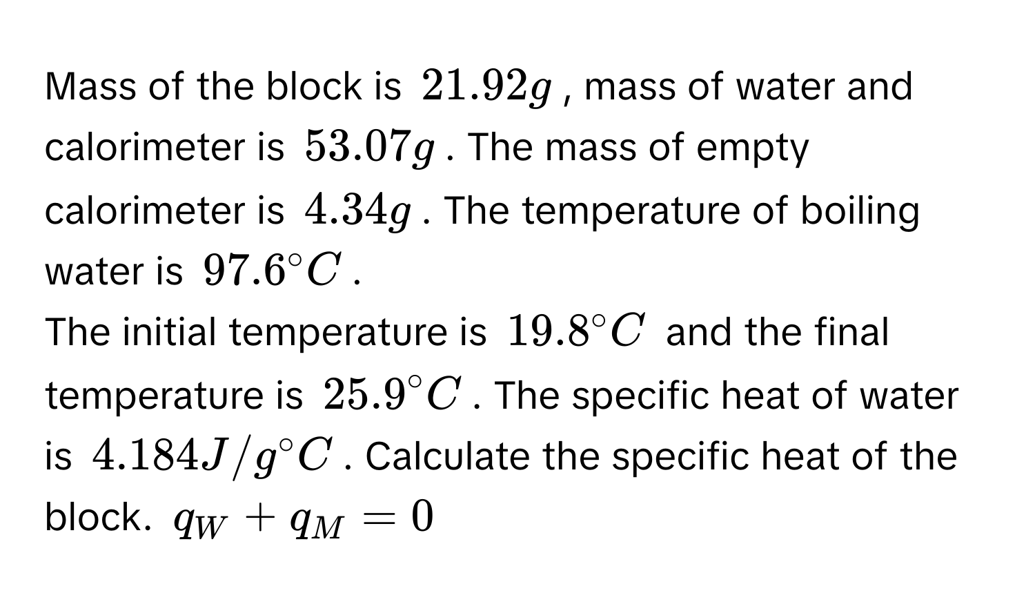 Mass of the block is $21.92g$, mass of water and calorimeter is $53.07g$. The mass of empty calorimeter is $4.34g$. The temperature of boiling water is $97.6° C$. 
The initial temperature is $19.8° C$ and the final temperature is $25.9° C$. The specific heat of water is $4.184J/g° C$. Calculate the specific heat of the 
block. $q_W + q_M = 0$