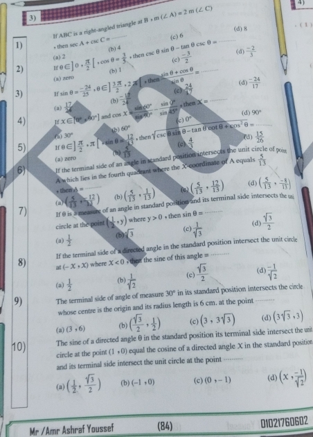 If ABC is a right-angled triangle at B+m(∠ A)=2m(∠ C)
4 )
1) + then sec A+csc C= _(c) 6 (d)8
( 1 )
2) θ ∈ ]θ + π /2 [,cos θ = 3/5 ,thencsc θ sin θ -tan θ csc θ = (b) 4_
(a) 2
(c)  (-3)/2  (d)  (-2)/3 
(a) zero (b) 1
3) sin θ = (-24)/25 ,θ ∈ ] 3π /2 ,2π □ ,tinen (sin θ +cos θ )/sin θ  =  (-17)/24  (c)  24/17  __(d)  (-24)/17 
(a)  17/24 
(b)
(d) 90°
4) If x∈ [0°,40°] and cos x= sin 60°/sin 60° - sin 0°/sin 45° ,thenX= (c) 0°
(b)
(a) 30° 60°
5) If θ ∈ ] π /2 · π [ 4^(th) θ = 12/k3  , then sqrt(csc θ sin θ -tan θ ) cot θ +cos^2θ = _
(d)
(a) zero (b)  5/13  (c)  15/26 
6) If the terminal side of an angle in standard position intersects the unit ci  4/3 
of poin.
A which lies in the fourth quadrant where the X coordinate of A equals  5/13 
(d)
, then A=
(2) ( 5/13 , 12/13 ) (b) ( 5/13 , 1/13 ) (e)
7) If θ is a measure of an angle in standard position and its terminal side intersects the ui ( 5/13 , 12/13 ) ( 5/13 , (-8)/13 )
circle at the point ( 1/2 ,y) where y>0 , then sin θ =
(a)  1/2  (b) sqrt[4](3) (c)  1/sqrt(3)  (d)  sqrt(3)/2 
If the terminal side of a directed angle in the standard position intersect the unit circle
8) at (-x,x) where X<0</tex>   then the sine of this angle = _…
(a)  1/2  (b)  1/sqrt(2)  (c)  sqrt(3)/2  (d)  (-1)/sqrt(2) 
9) The terminal side of angle of measure 30° in its standard position intersects the circle
whose centre is the origin and its radius length is 6 cm, at the point
(a) (3,6) (b) ( sqrt(3)/2 , 1/2 ) (c) (3,3sqrt(3)) (d) (3sqrt(3),3)
The sine of a directed angle θ in the standard position its terminal side intersect the un
10) circle at the point (1,0) equal the cosine of a directed angle X in the standard position
and its terminal side intersect the unit circle at the point_
(a) ( 1/2 , sqrt[4](3)/2 ) (b) (-1,0) (c) (0,-1) (d) (x, (-1)/sqrt(2) )
Mr /Amr Ashraf Youssef (84) 01021760602