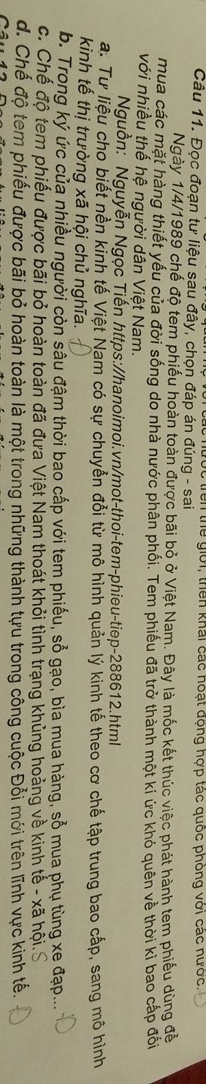trên thể giới, thên khái các hoạt động hợp tác quốc phòng với các nước.
Câu 11. Đọc đoạn tư liệu sau đây, chọn đáp án đúng - sai
Ngày 1/4/1989 chế độ tem phiếu hoàn toàn được bãi bỏ ở Việt Nam. Đây là mốc kết thúc việc phát hành tem phiếu dùng để
mua các mặt hàng thiết yếu của đời sống do nhà nước phân phối. Tem phiếu đã trở thành một kí ức khó quên về thời kỉ bao cấp đối
với nhiều thế hệ người dân Việt Nam.
Nguồn: Nguyễn Ngọc Tiến https://hanoimoi.vn/mot-thoi-tem-phieu-tiep-288612.html
a: Tư liệu cho biết nền kinh tế Việt Nam có sự chuyển đổi từ mô hình quản lý kinh tế theo cơ chế tập trung bao cấp, sang mô hình
kinh tế thị trường xã hội chủ nghĩa.
b. Trong ký ức của nhiều người còn sâu đậm thời bao cấp với tem phiếu, sổ gạo, bìa mua hàng, sổ mua phụ tùng xe đạp...
c. Chế độ tem phiếu được bãi bỏ hoàn toàn đã đưa Việt Nam thoát khỏi tình trạng khủng hoảng về kinh tế - xã hội. S
d. Chế độ tem phiếu được bãi bỏ hoàn toàn là một trong những thành tựu trong công cuộc Đổi mới trên lĩnh vực kinh tế.